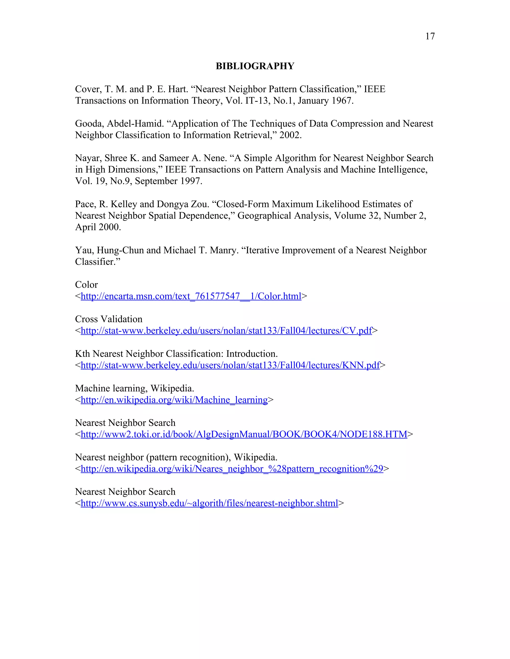 17

                                  BIBLIOGRAPHY

Cover, T. M. and P. E. Hart. “Nearest Neighbor Pattern Classification,” IEEE
Transactions on Information Theory, Vol. IT-13, No.1, January 1967.

Gooda, Abdel-Hamid. “Application of The Techniques of Data Compression and Nearest
Neighbor Classification to Information Retrieval,” 2002.

Nayar, Shree K. and Sameer A. Nene. “A Simple Algorithm for Nearest Neighbor Search
in High Dimensions,” IEEE Transactions on Pattern Analysis and Machine Intelligence,
Vol. 19, No.9, September 1997.

Pace, R. Kelley and Dongya Zou. “Closed-Form Maximum Likelihood Estimates of
Nearest Neighbor Spatial Dependence,” Geographical Analysis, Volume 32, Number 2,
April 2000.

Yau, Hung-Chun and Michael T. Manry. “Iterative Improvement of a Nearest Neighbor
Classifier.”

Color
<http://encarta.msn.com/text_761577547__1/Color.html>

Cross Validation
<http://stat-www.berkeley.edu/users/nolan/stat133/Fall04/lectures/CV.pdf>

Kth Nearest Neighbor Classification: Introduction.
<http://stat-www.berkeley.edu/users/nolan/stat133/Fall04/lectures/KNN.pdf>

Machine learning, Wikipedia.
<http://en.wikipedia.org/wiki/Machine_learning>

Nearest Neighbor Search
<http://www2.toki.or.id/book/AlgDesignManual/BOOK/BOOK4/NODE188.HTM>

Nearest neighbor (pattern recognition), Wikipedia.
<http://en.wikipedia.org/wiki/Neares_neighbor_%28pattern_recognition%29>

Nearest Neighbor Search
<http://www.cs.sunysb.edu/~algorith/files/nearest-neighbor.shtml>
 