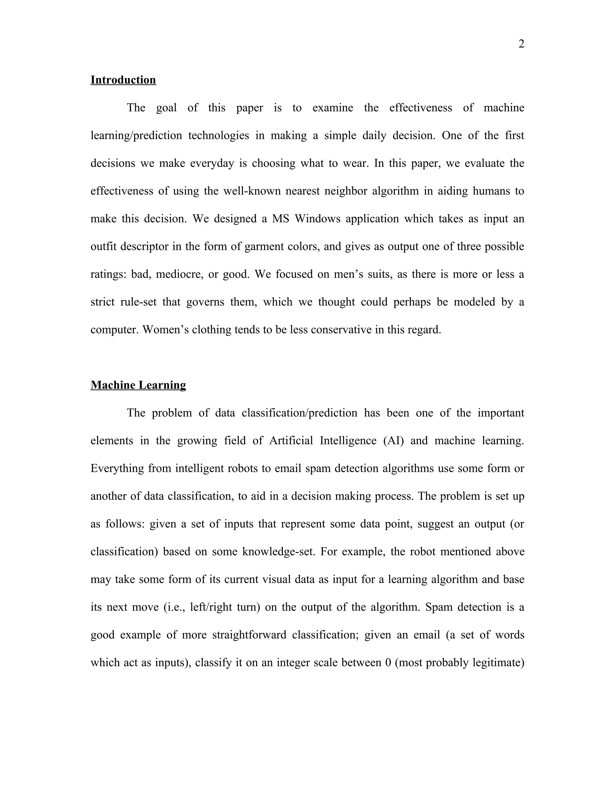 2

Introduction

       The goal of this paper is to examine the effectiveness of machine

learning/prediction technologies in making a simple daily decision. One of the first

decisions we make everyday is choosing what to wear. In this paper, we evaluate the

effectiveness of using the well-known nearest neighbor algorithm in aiding humans to

make this decision. We designed a MS Windows application which takes as input an

outfit descriptor in the form of garment colors, and gives as output one of three possible

ratings: bad, mediocre, or good. We focused on men’s suits, as there is more or less a

strict rule-set that governs them, which we thought could perhaps be modeled by a

computer. Women’s clothing tends to be less conservative in this regard.



Machine Learning

       The problem of data classification/prediction has been one of the important

elements in the growing field of Artificial Intelligence (AI) and machine learning.

Everything from intelligent robots to email spam detection algorithms use some form or

another of data classification, to aid in a decision making process. The problem is set up

as follows: given a set of inputs that represent some data point, suggest an output (or

classification) based on some knowledge-set. For example, the robot mentioned above

may take some form of its current visual data as input for a learning algorithm and base

its next move (i.e., left/right turn) on the output of the algorithm. Spam detection is a

good example of more straightforward classification; given an email (a set of words

which act as inputs), classify it on an integer scale between 0 (most probably legitimate)
 