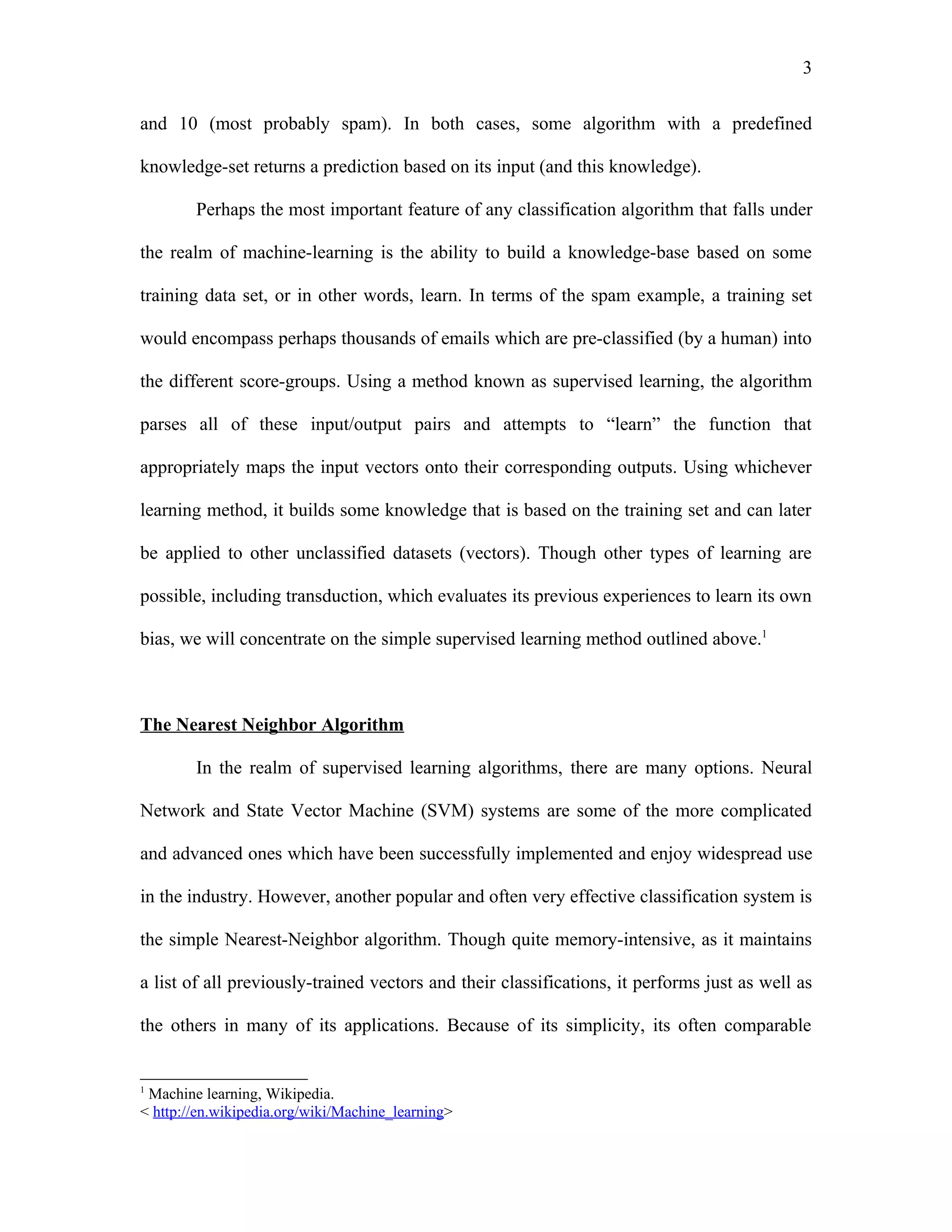 3

and 10 (most probably spam). In both cases, some algorithm with a predefined

knowledge-set returns a prediction based on its input (and this knowledge).

        Perhaps the most important feature of any classification algorithm that falls under

the realm of machine-learning is the ability to build a knowledge-base based on some

training data set, or in other words, learn. In terms of the spam example, a training set

would encompass perhaps thousands of emails which are pre-classified (by a human) into

the different score-groups. Using a method known as supervised learning, the algorithm

parses all of these input/output pairs and attempts to “learn” the function that

appropriately maps the input vectors onto their corresponding outputs. Using whichever

learning method, it builds some knowledge that is based on the training set and can later

be applied to other unclassified datasets (vectors). Though other types of learning are

possible, including transduction, which evaluates its previous experiences to learn its own

bias, we will concentrate on the simple supervised learning method outlined above.1



The Nearest Neighbor Algorithm

        In the realm of supervised learning algorithms, there are many options. Neural

Network and State Vector Machine (SVM) systems are some of the more complicated

and advanced ones which have been successfully implemented and enjoy widespread use

in the industry. However, another popular and often very effective classification system is

the simple Nearest-Neighbor algorithm. Though quite memory-intensive, as it maintains

a list of all previously-trained vectors and their classifications, it performs just as well as

the others in many of its applications. Because of its simplicity, its often comparable


1
 Machine learning, Wikipedia.
< http://en.wikipedia.org/wiki/Machine_learning>
 