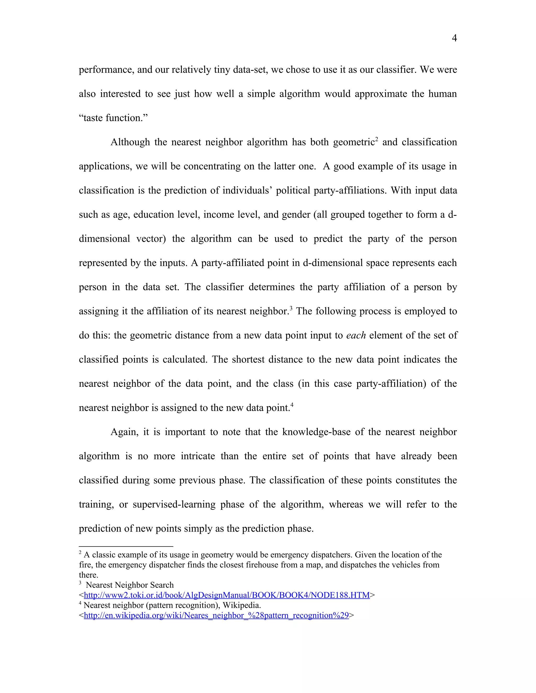4

performance, and our relatively tiny data-set, we chose to use it as our classifier. We were

also interested to see just how well a simple algorithm would approximate the human

“taste function.”

        Although the nearest neighbor algorithm has both geometric2 and classification

applications, we will be concentrating on the latter one. A good example of its usage in

classification is the prediction of individuals’ political party-affiliations. With input data

such as age, education level, income level, and gender (all grouped together to form a d-

dimensional vector) the algorithm can be used to predict the party of the person

represented by the inputs. A party-affiliated point in d-dimensional space represents each

person in the data set. The classifier determines the party affiliation of a person by

assigning it the affiliation of its nearest neighbor.3 The following process is employed to

do this: the geometric distance from a new data point input to each element of the set of

classified points is calculated. The shortest distance to the new data point indicates the

nearest neighbor of the data point, and the class (in this case party-affiliation) of the

nearest neighbor is assigned to the new data point.4

        Again, it is important to note that the knowledge-base of the nearest neighbor

algorithm is no more intricate than the entire set of points that have already been

classified during some previous phase. The classification of these points constitutes the

training, or supervised-learning phase of the algorithm, whereas we will refer to the

prediction of new points simply as the prediction phase.

2
  A classic example of its usage in geometry would be emergency dispatchers. Given the location of the
fire, the emergency dispatcher finds the closest firehouse from a map, and dispatches the vehicles from
there.
3
   Nearest Neighbor Search
<http://www2.toki.or.id/book/AlgDesignManual/BOOK/BOOK4/NODE188.HTM>
4
  Nearest neighbor (pattern recognition), Wikipedia.
<http://en.wikipedia.org/wiki/Neares_neighbor_%28pattern_recognition%29>
 