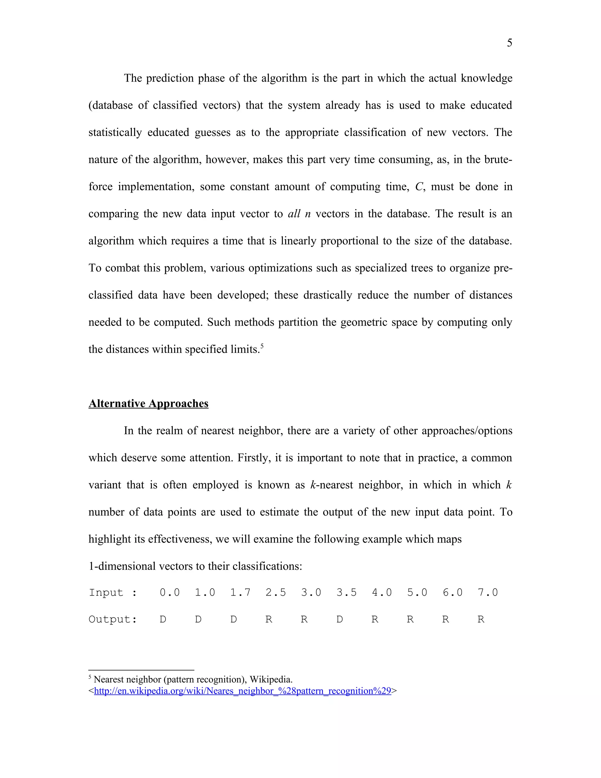 5

        The prediction phase of the algorithm is the part in which the actual knowledge

(database of classified vectors) that the system already has is used to make educated

statistically educated guesses as to the appropriate classification of new vectors. The

nature of the algorithm, however, makes this part very time consuming, as, in the brute-

force implementation, some constant amount of computing time, C, must be done in

comparing the new data input vector to all n vectors in the database. The result is an

algorithm which requires a time that is linearly proportional to the size of the database.

To combat this problem, various optimizations such as specialized trees to organize pre-

classified data have been developed; these drastically reduce the number of distances

needed to be computed. Such methods partition the geometric space by computing only

the distances within specified limits.5



Alternative Approaches

        In the realm of nearest neighbor, there are a variety of other approaches/options

which deserve some attention. Firstly, it is important to note that in practice, a common

variant that is often employed is known as k-nearest neighbor, in which in which k

number of data points are used to estimate the output of the new input data point. To

highlight its effectiveness, we will examine the following example which maps

1-dimensional vectors to their classifications:

Input :         0.0     1.0      1.7      2.5    3.0     3.5      4.0      5.0   6.0   7.0

Output:         D       D        D        R      R       D        R        R     R     R



5
 Nearest neighbor (pattern recognition), Wikipedia.
<http://en.wikipedia.org/wiki/Neares_neighbor_%28pattern_recognition%29>
 