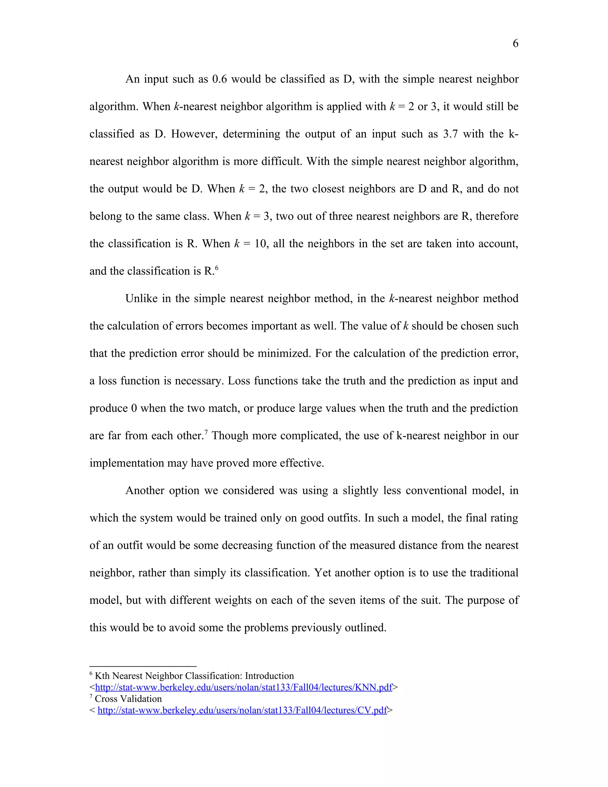 6

        An input such as 0.6 would be classified as D, with the simple nearest neighbor

algorithm. When k-nearest neighbor algorithm is applied with k = 2 or 3, it would still be

classified as D. However, determining the output of an input such as 3.7 with the k-

nearest neighbor algorithm is more difficult. With the simple nearest neighbor algorithm,

the output would be D. When k = 2, the two closest neighbors are D and R, and do not

belong to the same class. When k = 3, two out of three nearest neighbors are R, therefore

the classification is R. When k = 10, all the neighbors in the set are taken into account,

and the classification is R.6

        Unlike in the simple nearest neighbor method, in the k-nearest neighbor method

the calculation of errors becomes important as well. The value of k should be chosen such

that the prediction error should be minimized. For the calculation of the prediction error,

a loss function is necessary. Loss functions take the truth and the prediction as input and

produce 0 when the two match, or produce large values when the truth and the prediction

are far from each other.7 Though more complicated, the use of k-nearest neighbor in our

implementation may have proved more effective.

        Another option we considered was using a slightly less conventional model, in

which the system would be trained only on good outfits. In such a model, the final rating

of an outfit would be some decreasing function of the measured distance from the nearest

neighbor, rather than simply its classification. Yet another option is to use the traditional

model, but with different weights on each of the seven items of the suit. The purpose of

this would be to avoid some the problems previously outlined.


6
  Kth Nearest Neighbor Classification: Introduction
<http://stat-www.berkeley.edu/users/nolan/stat133/Fall04/lectures/KNN.pdf>
7
  Cross Validation
< http://stat-www.berkeley.edu/users/nolan/stat133/Fall04/lectures/CV.pdf>
 