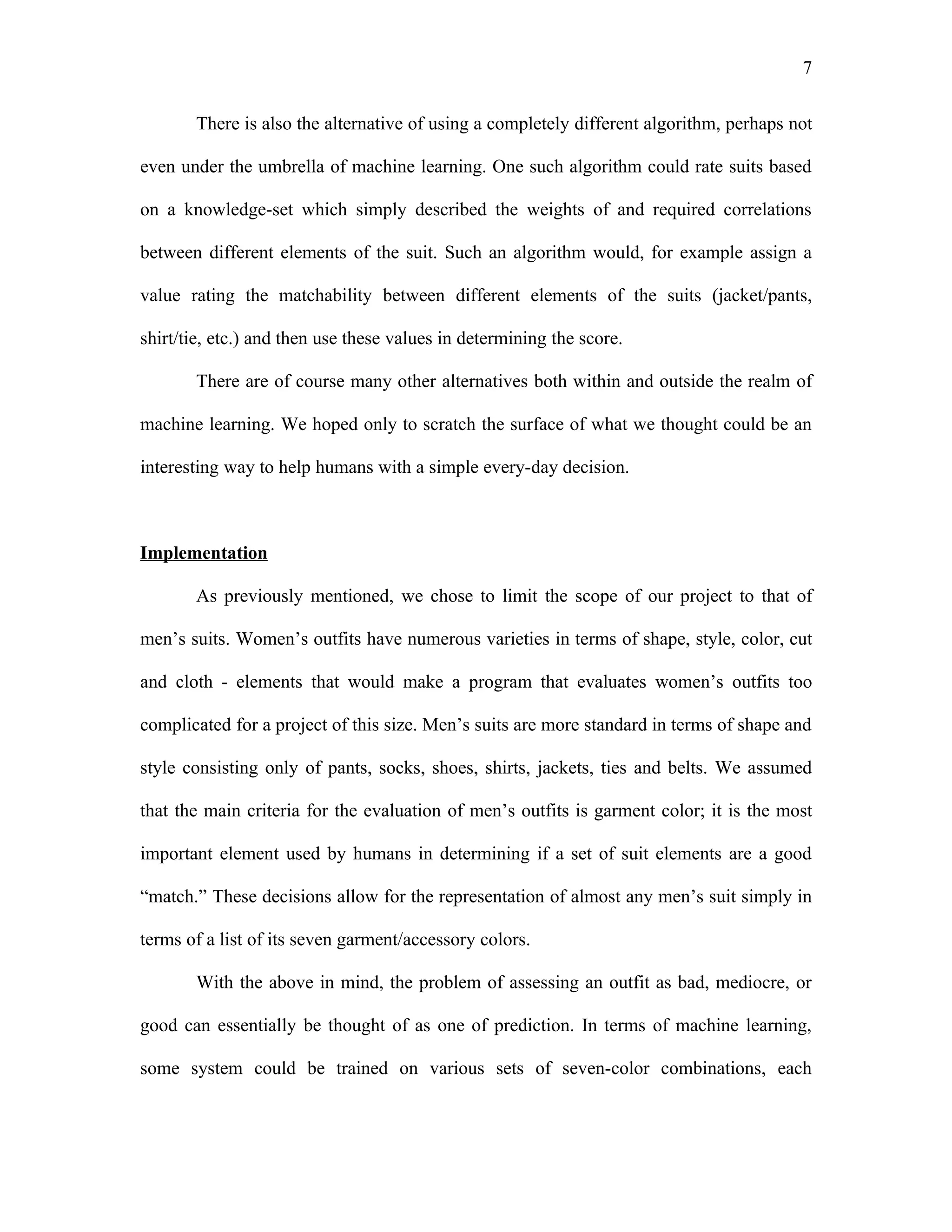 7

       There is also the alternative of using a completely different algorithm, perhaps not

even under the umbrella of machine learning. One such algorithm could rate suits based

on a knowledge-set which simply described the weights of and required correlations

between different elements of the suit. Such an algorithm would, for example assign a

value rating the matchability between different elements of the suits (jacket/pants,

shirt/tie, etc.) and then use these values in determining the score.

       There are of course many other alternatives both within and outside the realm of

machine learning. We hoped only to scratch the surface of what we thought could be an

interesting way to help humans with a simple every-day decision.



Implementation

       As previously mentioned, we chose to limit the scope of our project to that of

men’s suits. Women’s outfits have numerous varieties in terms of shape, style, color, cut

and cloth - elements that would make a program that evaluates women’s outfits too

complicated for a project of this size. Men’s suits are more standard in terms of shape and

style consisting only of pants, socks, shoes, shirts, jackets, ties and belts. We assumed

that the main criteria for the evaluation of men’s outfits is garment color; it is the most

important element used by humans in determining if a set of suit elements are a good

“match.” These decisions allow for the representation of almost any men’s suit simply in

terms of a list of its seven garment/accessory colors.

       With the above in mind, the problem of assessing an outfit as bad, mediocre, or

good can essentially be thought of as one of prediction. In terms of machine learning,

some system could be trained on various sets of seven-color combinations, each
 
