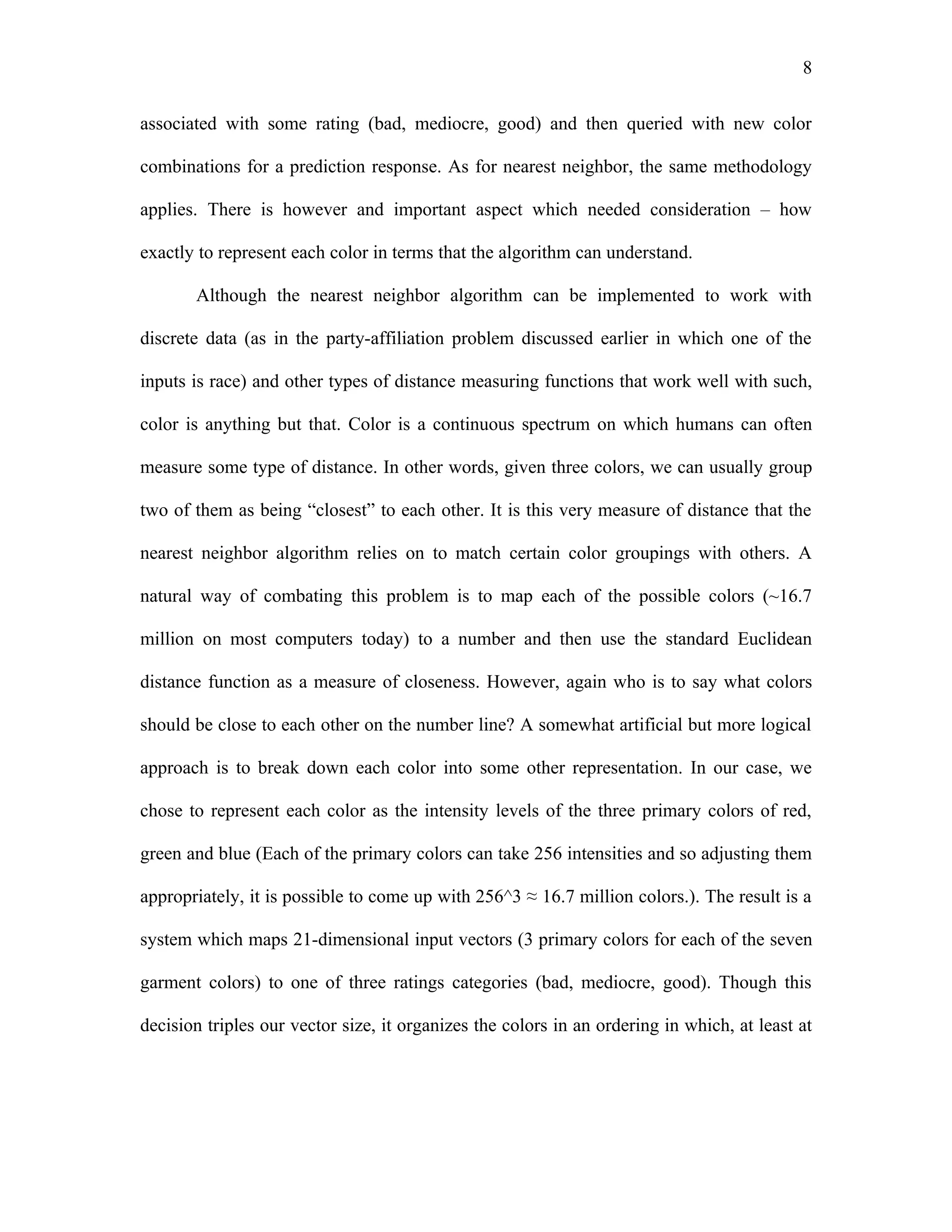 8

associated with some rating (bad, mediocre, good) and then queried with new color

combinations for a prediction response. As for nearest neighbor, the same methodology

applies. There is however and important aspect which needed consideration – how

exactly to represent each color in terms that the algorithm can understand.

       Although the nearest neighbor algorithm can be implemented to work with

discrete data (as in the party-affiliation problem discussed earlier in which one of the

inputs is race) and other types of distance measuring functions that work well with such,

color is anything but that. Color is a continuous spectrum on which humans can often

measure some type of distance. In other words, given three colors, we can usually group

two of them as being “closest” to each other. It is this very measure of distance that the

nearest neighbor algorithm relies on to match certain color groupings with others. A

natural way of combating this problem is to map each of the possible colors (~16.7

million on most computers today) to a number and then use the standard Euclidean

distance function as a measure of closeness. However, again who is to say what colors

should be close to each other on the number line? A somewhat artificial but more logical

approach is to break down each color into some other representation. In our case, we

chose to represent each color as the intensity levels of the three primary colors of red,

green and blue (Each of the primary colors can take 256 intensities and so adjusting them

appropriately, it is possible to come up with 256^3 ≈ 16.7 million colors.). The result is a

system which maps 21-dimensional input vectors (3 primary colors for each of the seven

garment colors) to one of three ratings categories (bad, mediocre, good). Though this

decision triples our vector size, it organizes the colors in an ordering in which, at least at
 