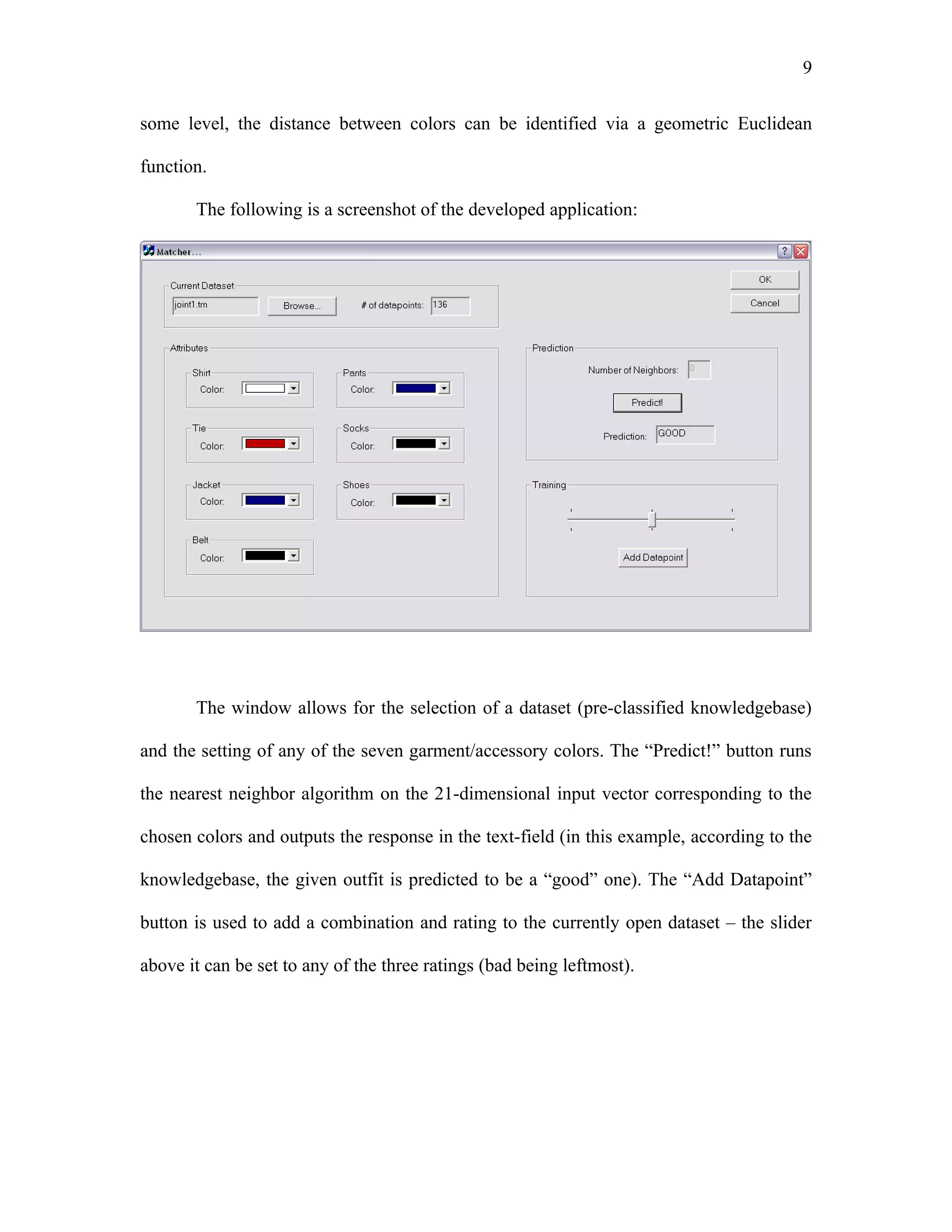 9

some level, the distance between colors can be identified via a geometric Euclidean

function.

       The following is a screenshot of the developed application:




       The window allows for the selection of a dataset (pre-classified knowledgebase)

and the setting of any of the seven garment/accessory colors. The “Predict!” button runs

the nearest neighbor algorithm on the 21-dimensional input vector corresponding to the

chosen colors and outputs the response in the text-field (in this example, according to the

knowledgebase, the given outfit is predicted to be a “good” one). The “Add Datapoint”

button is used to add a combination and rating to the currently open dataset – the slider

above it can be set to any of the three ratings (bad being leftmost).
 