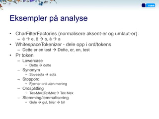 Eksempler på analyse
• CharFilterFactories (normalisere aksent-er og umlaut-er)
   – é  e, ö  o, å  a
• WhitespaceTokenizer - dele opp i ord/tokens
   – Dette er en test  Dette, er, en, test
• Pr token
   – Lowercase
       • Dette  dette
   – Synonym
       • Sovesofa  sofa
   – Stoppord
       • Fjerner ord uten mening
   – Ordsplitting
       • Tex-Mex|TexMex Tex Mex
   – Stemming/lemmatisering
       • Gule  gul, biler  bil
 