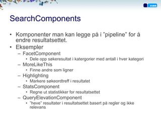 SearchComponents
• Komponenter man kan legge på i ”pipeline” for å
  endre resultatsettet.
• Eksempler
   – FacetComponent
      • Dele opp søkeresultat i katergorier med antall i hver kategori
   – MoreLikeThis
      • Finne andre som ligner
   – Highlighting
      • Markere søkeordtreff i resultatet
   – StatsComponent
      • Regne ut statistikker for resultatsettet
   – QueryElevationComponent
      • ”heve” resultater i resultatsettet basert på regler og ikke
        relevans
 