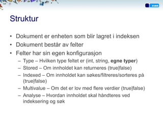 Struktur

• Dokument er enheten som blir lagret i indeksen
• Dokument består av felter
• Felter har sin egen konfigurasjon
   – Type – Hvilken type feltet er (int, string, egne typer)
   – Stored – Om innholdet kan returneres (true|false)
   – Indexed – Om innholdet kan søkes/filtreres/sorteres på
     (true|false)
   – Multivalue – Om det er lov med flere verdier (true|false)
   – Analyse – Hvordan innholdet skal håndteres ved
     indeksering og søk
 