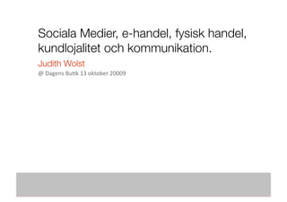 Sociala Medier, e-handel, fysisk handel,
kundlojalitet och kommunikation.
Judith Wolst
@ Dagens Bu+k 13 oktober 20009 
 