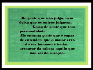 De gente que não julga, nem
deixa que os outros julguem.
Gosto de gente que tem
personalidade.
Me encanta gente que é capaz
de entender, que o maior erro
do ser humano é tentar
arrancar da cabeça aquilo que
não sai do coração.
 