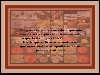 Eu gosto de gente que vibra, que não
tem de ser empurrada, mas que sabe
o que fazer e quer fazer.
Gente que cultiva seus sonhos até
que esses sonhos se apoderem de sua
própria realidade.
 