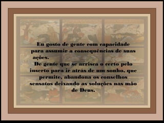 Eu gosto de gente com capacidade
para assumir a consequências de suas
ações.
De gente que se arrisca o certo pelo
inserto para ir atrás de um sonho, que
permite, abandona os conselhos
sensatos deixando as soluções nas mão
de Deus.
 