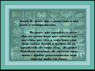 Gosto de gente que é justa com a sua
gente e consigo mesma.
De gente que agradece o novo
dia, as coisas boas que existem em
sua vida, que vive a cada hora com
bom animo dando o melhor de si,
agradecido de estar vivo, de poder
distribuir sorrisos, de oferecer suas
mãos e ajudar generosamente sem
esperar nada em troca.
 