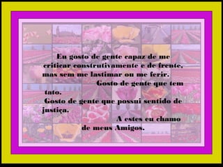 Eu gosto de gente capaz de me
criticar construtivamente e de frente,
mas sem me lastimar ou me ferir.
Gosto de gente que tem
tato.
Gosto de gente que possui sentido de
justiça.
A estes eu chamo
de meus Amigos.
 