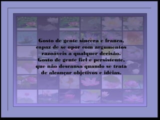 Gosto de gente sincera e franca,
capaz de se opor com argumentos
razoáveis a qualquer decisão.
Gosto de gente fiel e persistente,
que não descansa quando se trata
de alcançar objetivos e idéias.
 