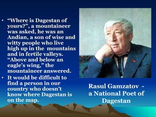 “ Where is Dagestan of yours?”, a mountaineer was asked, he was an Andian, a son of wise and witty people who live high up in the  mountains and in fertile valleys. “Above and below an eagle’s wing,” the mountaineer answered.  It would be difficult to find a person in our country who doesn’t know where Dagestan is on the map.   Rasul Gamzatov  - a National Poet of Dagestan 