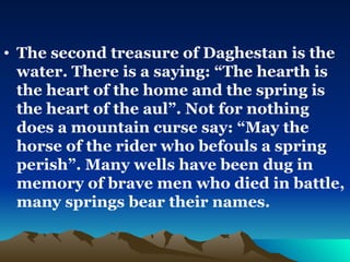 The second treasure of Daghestan is the water. There is a saying: “The hearth is the heart of the home and the spring is the heart of the aul”. Not for nothing does a mountain curse say: “May the horse of the rider who befouls a spring perish”. Many wells have been dug in memory of brave men who died in battle, many springs bear their names.  