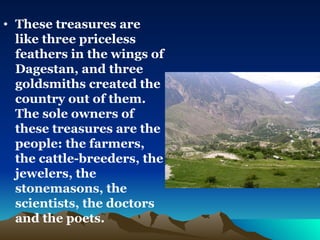 These treasures are like three priceless feathers in the wings of Dagestan, and three goldsmiths created the country out of them. The sole owners of these treasures are the people: the farmers, the cattle-breeders, the jewelers, the stonemasons, the scientists, the doctors and the poets.   