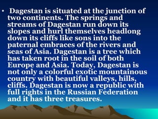 Dagestan is situated at the junction of two continents. The springs and streams of Dagestan run down its slopes and hurl themselves headlong down its cliffs like sons into the paternal embraces of the rivers and seas of Asia. Dagestan is a tree which has taken root in the soil of both Europe and Asia. Today, Dagestan is not only a colorful exotic mountainous country with beautiful valleys, hills, cliffs. Dagestan is now a republic with full rights in the Russian Federation and it has three treasures. 