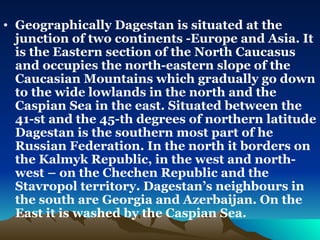 Geographically Dagestan is situated at the junction of two continents -Europe and Asia. It is the Eastern section of the North Caucasus  and occupies the north-eastern slope of the Caucasian Mountains which gradually go down to the wide lowlands in the north and the Caspian Sea in the east. Situated between the 41-st and the 45-th degrees of northern latitude Dagestan is the southern most part of he Russian Federation. In the north it borders on the Kalmyk Republic, in the west and north-west – on the Chechen Republic and the Stavropol territory. Dagestan’s neighbours in the south are Georgia and Azerbaijan. On the East it is washed by the Caspian Sea.  