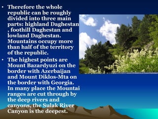 Therefore the whole republic can be roughly divided into three main parts: highland Daghestan , foothill Daghestan and lowland Daghestan. Mountains occupy more than half  of the territory of the republic. The highest points are Mount Bazardyuzi on the border with Azerbaijan and Mount Diklos-Mta on the border with Georgia. In many place the Mountai ranges are cut through by the deep rivers and canyons, the Sulak River Canyon is the deepest. 