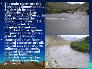 The main rivers are the Terek, the Samur and the Sulak with its main tributaries: the Avar Koisu, the Andi Koisu, the Kara Koisu and the Kazikumukh Koisu. All of them flow into the Caspian Sea and are important for irrigation purposes and the power-generating sources.  Industrially significant natural resources are oil, natural gas, copper, ore, sulhpur, quarts sands, mineral fertilizers and different building materials, such as clay, limestone, sandstone, granite, etc.   