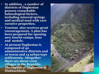 In addition , a number of districts of Daghestan possess remarkable balneological factors, including mineral springs and medical mud with rare curative properties.  Tourism  also receives great encouragement. A plan has been prepared for opening new tourist camps, inns and  motels.  At present Daghestan is composed of 42 administrative districts and 10 towns and 14 urban-type settlements. Altogether there are about 1000 villages in the Republic. The capital of Daghestan is Makhachkala.  