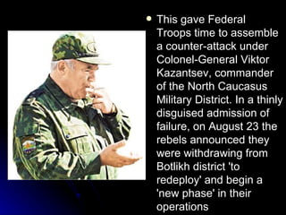 This gave Federal Troops time to assemble a counter-attack under Colonel-General Viktor Kazantsev, commander of the North Caucasus Military District. In a thinly disguised admission of failure, on August 23 the rebels announced they were withdrawing from Botlikh district 'to redeploy' and begin a 'new phase' in their operations  
