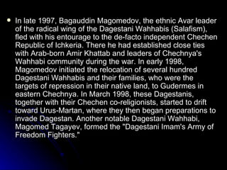 In late 1997, Bagauddin Magomedov, the ethnic Avar leader of the radical wing of the Dagestani Wahhabis (Salafism), fled with his entourage to the de-facto independent Chechen Republic of Ichkeria. There he had established close ties with Arab-born Amir Khattab and leaders of Chechnya's Wahhabi community during the war. In early 1998, Magomedov initiated the relocation of several hundred Dagestani Wahhabis and their families, who were the targets of repression in their native land, to Gudermes in eastern Chechnya. In March 1998, these Dagestanis, together with their Chechen co-religionists, started to drift toward Urus-Martan, where they then began preparations to invade Dagestan. Another notable Dagestani Wahhabi, Magomed Tagayev, formed the "Dagestani Imam's Army of Freedom Fighters." 