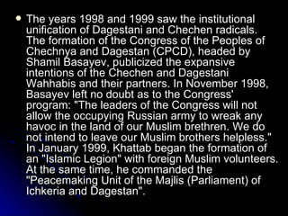 The years 1998 and 1999 saw the institutional unification of Dagestani and Chechen radicals. The formation of the Congress of the Peoples of Chechnya and Dagestan (CPCD), headed by Shamil Basayev, publicized the expansive intentions of the Chechen and Dagestani Wahhabis and their partners. In November 1998, Basayev left no doubt as to the Congress' program: "The leaders of the Congress will not allow the occupying Russian army to wreak any havoc in the land of our Muslim brethren. We do not intend to leave our Muslim brothers helpless." In January 1999, Khattab began the formation of an "Islamic Legion" with foreign Muslim volunteers. At the same time, he commanded the "Peacemaking Unit of the Majlis (Parliament) of Ichkeria and Dagestan". 