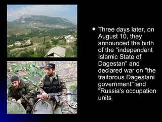 Three days later, on August 10, they announced the birth of the "independent Islamic State of Dagestan" and declared war on "the traitorous Dagestani government" and "Russia's occupation units   