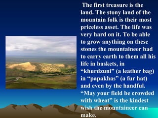 The first treasure is the land. The stony land of the mountain folk is their most  priceless asset. The life was very hard on it. To be able to grow anything on these stones the mountaineer had to carry earth to them all his life in baskets, in “khurdzuni” (a leather bag) in “papakhas” (a fur hat) and even by the handful.  “ May your field be crowded with wheat” is the kindest wish the mountaineer can make. 