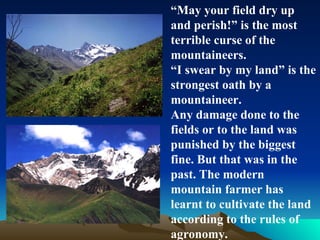 “ May your field dry up and perish!” is the most terrible curse of the mountaineers. “ I swear by my land” is the strongest oath by a mountaineer.  Any damage done to the fields or to the land was punished by the biggest fine. But that was in the past. The modern mountain farmer has learnt to cultivate the land according to the rules of agronomy.  