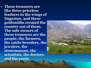 These treasures are like three priceless feathers in the wings of Dagestan, and three goldsmiths created the country out of them. The sole owners of these treasures are the people: the farmers, the cattle-breeders, the jewelers, the stonemasons, the scientists, the doctors and the poets.   
