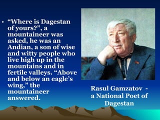 “ Where is Dagestan of yours?”, a mountaineer was asked, he was an Andian, a son of wise and witty people who live high up in the  mountains and in fertile valleys. “Above and below an eagle’s wing,” the mountaineer answered.  Rasul Gamzatov  - a National Poet of Dagestan 