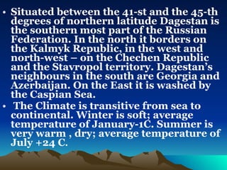 Situated between the 41-st and the 45-th degrees of northern latitude Dagestan is the southern most part of the Russian Federation. In the north it borders on the Kalmyk Republic, in the west and north-west – on the Chechen Republic and the Stavropol territory. Dagestan’s neighbours in the south are Georgia and Azerbaijan. On the East it is washed by the Caspian Sea. The Climate is transitive from sea to continental. Winter is soft; average temperature of January-1C. Summer is very warm , dry; average temperature of July +24 C .    