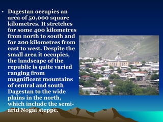 Dagestan occupies an area of 50,000 square kilometres. It stretches  for some 400 kilometres from north to south and for 200 kilometres from east to west. Despite the small area it occupies, the landscape of the republic is quite varied ranging from magnificent mountains of central and south Dagestan to the wide plains in the north, which include the semi-arid Nogai steppe.  