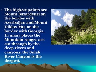 The highest points are Mount Bazardyuzi on the border with Azerbaijan and Mount Diklos-Mta on the border with Georgia. In many places the Mountain ranges are cut through by the deep rivers and canyons, the Sulak River Canyon is the deepest. 