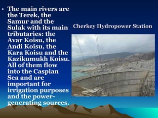 The main rivers are the Terek, the Samur and the Sulak with its main tributaries: the Avar Koisu, the Andi Koisu, the Kara Koisu and the Kazikumukh Koisu. All of them flow into the Caspian Sea and are important for irrigation purposes and the power-generating sources. Cherkey Hydropower Station 