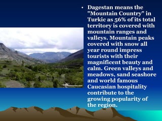 Dagestan means the "Mountain Country" in Turkic as 56% of its total territory is covered with mountain ranges and valleys. Mountain peaks covered with snow all year round impress tourists with their magnificent beauty and calm. Green valleys and meadows, sand seashore and world famous Caucasian hospitality contribute to the growing popularity of the region. 