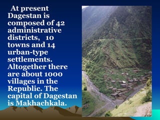 At present Dagestan is composed of 42 administrative districts,  10 towns and 14 urban-type settlements. Altogether there are about 1000 villages in the Republic. The capital of Dagestan is Makhachkala.  