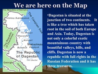 We are here on the Map Dagestan is situated at the junction of two continents.  It is like a tree which has taken root in the soil of both Europe and Asia. Today, Dagestan is not only a colorful exotic mountainous country with beautiful valleys, hills, and cliffs. Dagestan is now a republic with full rights in the Russian Federation and it has three treasures. 