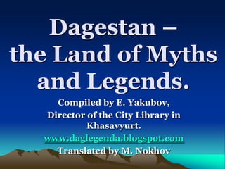 Dagestan –
the Land of Myths
  and Legends.
    Compiled by E. Yakubov,
  Director of the Сity Library in
           Khasavyurt.
  www.daglegenda.blogspot.com
    Translated by M. Nokhov
 