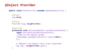 public class MainActivity extends AppCompatActivity {
@Inject
Log mLog;
@Inject
Provider<Log> mLogProvider;
@Override
protected void onCreate(Bundle savedInstanceState) {
super.onCreate(savedInstanceState);
//Add to the object graph.
((BaseApp) getApplication()).inject(this);
//……
// Request new object every time requested
Log log = mLogProvider.get();
}
@Inject Provider
 