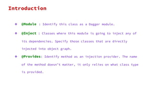❖ @Module : Identify this class as a Dagger module.
❖ @Inject : Classes where this module is going to inject any of
its dependencies. Specify those classes that are directly
injected into object graph.
❖ @Provides: Identify method as an injection provider. The name
of the method doesn’t matter, it only relies on what class type
is provided.
Introduction
 