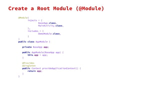 @Module(
injects = {
BaseApp.class,
MainActivity.class,
},
includes = {
DemoModule.class,
}
)
public class AppModule {
private BaseApp app;
public AppModule(BaseApp app) {
this.app = app;
}
@Provides
@Singleton
public Context provideApplicationContext() {
return app;
}
}
Create a Root Module (@Module)
 