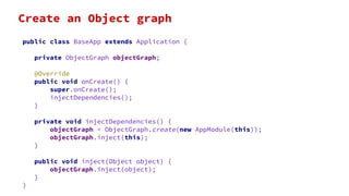 public class BaseApp extends Application {
private ObjectGraph objectGraph;
@Override
public void onCreate() {
super.onCreate();
injectDependencies();
}
private void injectDependencies() {
objectGraph = ObjectGraph.create(new AppModule(this));
objectGraph.inject(this);
}
public void inject(Object object) {
objectGraph.inject(object);
}
}
Create an Object graph
 
