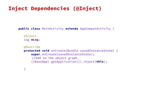 public class MainActivity extends AppCompatActivity {
@Inject
Log mLog;
@Override
protected void onCreate(Bundle savedInstanceState) {
super.onCreate(savedInstanceState);
//Add to the object graph.
((BaseApp) getApplication()).inject(this);
}
Inject Dependencies (@Inject)
 