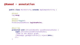 public class MainActivity extends AppCompatActivity {
@Inject
Log mLog;
@Inject
@Named(“login”)
PreferencesEndPoint loginEndPoint;
@Override
protected void onCreate(Bundle savedInstanceState) {
super.onCreate(savedInstanceState);
//Add to the object graph.
((BaseApp) getApplication()).inject(this);
//……
}
@Named - annotation
 