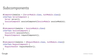 Confidential + Proprietary
Subcomponents
@Component(modules = {ServerModule.class, AuthModule.class})
interface ServerComponent {
Server server();
SessionComponent sessionComponent(SessionModule sessionModule);
}
@Subcomponent(modules = SessionModule.class)
interface SessionComponent {
SessionInfo sessionInfo();
RequestComponent requestComponent();
}
@Subcomponent(modules = {RequestModule.class, AuthModule.class})
interface RequestComponent {
RequestHandler requestHandler();
}
 
